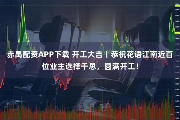 赤禹配資APP下載 開工大吉丨恭祝花語江南近百位業主選擇千思，圓滿開工！