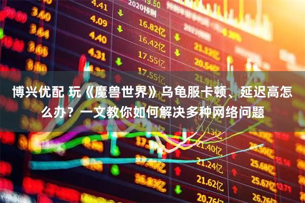 博興優(yōu)配 玩《魔獸世界》烏龜服卡頓、延遲高怎么辦？一文教你如何解決多種網(wǎng)絡(luò)問(wèn)題